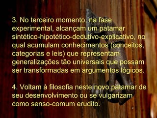 3. No terceiro momento, na fase experimental, alcançam um patamar sintético-hipotético-dedutivo-explicativo, no qual acumulam conhecimentos (conceitos, categorias e leis) que representam generalizações tão universais que possam ser transformadas em argumentos lógicos. 4. Voltam à filosofia neste novo patamar de seu desenvolvimento ou se vulgarizam como senso-comum erudito. 