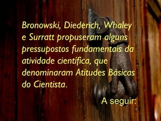 Bronowski, Diederich, Whaley e Surratt propuseram alguns pressupostos fundamentais da atividade científica, que denominaram Atitudes Básicas do Cientista .  A seguir: 