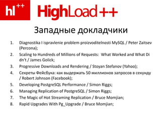 Западные докладчикиDiagnostika I ispravlenieproblem proizvoditelnosti MySQL / Peter Zaitsev (Percona);Scaling to Hundreds of Millions of Requests:  What Worked and What Didn't / James Golick;Progressive Downloads and Rendering / Stoyan Stefanov (Yahoo);Секреты Фейсбука: как выдержать 50 миллионов запросов в секунду / Robert Johnson (Facebook);Developing PostgreSQL Performance / Simon Riggs;Managing Replication of PostgreSQL / Simon Riggs;The Magic of Hot Streaming Replication / Bruce Momjian;Rapid Upgrades With Pg_Upgrade / Bruce Momjian;
