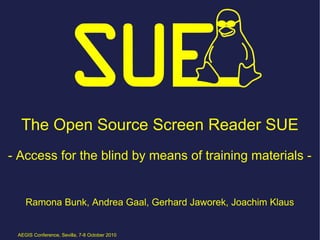 The Open Source Screen Reader SUE
- Access for the blind by means of training materials -


    Ramona Bunk, Andrea Gaal, Gerhard Jaworek, Joachim Klaus


 AEGIS Conference, Sevilla, 7-8 October 2010
 