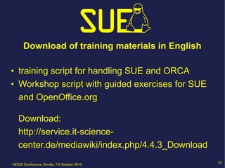 Download of training materials in English

• training script for handling SUE and ORCA
• Workshop script with guided exercises for SUE
  and OpenOffice.org

   Download:
   http://service.it-science-
   center.de/mediawiki/index.php/4.4.3_Download
AEGIS Conference, Sevilla, 7-8 October 2010
                                                  10
 