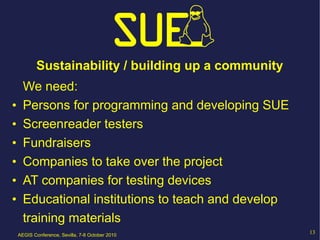 Sustainability / building up a community
      We need:
•     Persons for programming and developing SUE
•     Screenreader testers
•     Fundraisers
•     Companies to take over the project
•     AT companies for testing devices
•     Educational institutions to teach and develop
      training materials
    AEGIS Conference, Sevilla, 7-8 October 2010
                                                       13
 