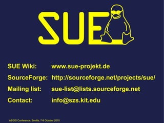 SUE Wiki:                          www.sue-projekt.de
SourceForge: http://sourceforge.net/projects/sue/
Mailing list:                      sue-list@lists.sourceforge.net
Contact:                           info@szs.kit.edu


AEGIS Conference, Sevilla, 7-8 October 2010
 