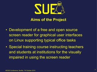 Aims of the Project

• Development of a free and open source
  screen reader for graphical user interfaces
  on Linux supporting typical office tasks
• Special training course instructing teachers
  and students at institutions for the visually
  impaired in using the screen reader


AEGIS Conference, Sevilla, 7-8 October 2010
                                                          3
 