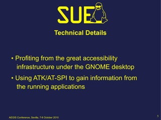Technical Details


 • Profiting from the great accessibility
   infrastructure under the GNOME desktop
 • Using ATK/AT-SPI to gain information from
   the running applications



AEGIS Conference, Sevilla, 7-8 October 2010
                                                           5
 