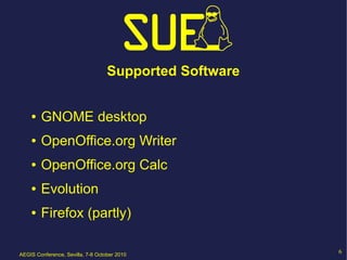 Supported Software


    ●   GNOME desktop
    ●   OpenOffice.org Writer
    ●   OpenOffice.org Calc
    ●   Evolution
    ●   Firefox (partly)

AEGIS Conference, Sevilla, 7-8 October 2010
                                                        6
 