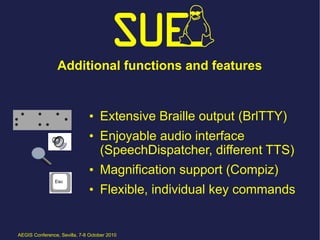 Additional functions and features


                               • Extensive Braille output (BrlTTY)
                               • Enjoyable audio interface
                                 (SpeechDispatcher, different TTS)
                               • Magnification support (Compiz)
                               • Flexible, individual key commands


AEGIS Conference, Sevilla, 7-8 October 2010
 