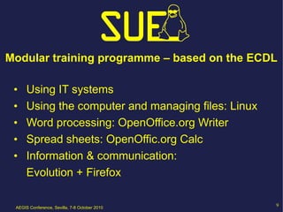 Modular training programme – based on the ECDL

 •    Using IT systems
 •    Using the computer and managing files: Linux
 •    Word processing: OpenOffice.org Writer
 •    Spread sheets: OpenOffic.org Calc
 •    Information & communication:
      Evolution + Firefox

 AEGIS Conference, Sevilla, 7-8 October 2010
                                                     9
 