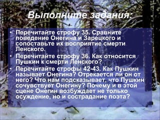 Выполните задания: Перечитайте строфу 35. Сравните поведение Онегина и Зарецкого и сопоставьте их восприятие смерти Ленского. Перечитайте строфу 36. Как относится Пушкин к смерти Ленского? Перечитайте строфы 42-43. Как Пушкин называет Онегина? Отрекается ли он от него? Что нам подсказывает, что Пушкин сочувствует Онегину? Почему и в этой сцене Онегин возбуждает не только осуждение, но и сострадание поэта? 