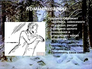 Комментарий Пушкин изображает человека, зависимого от среды, рисует трагедию целого поколения и утверждает идеал общества,  которое даёт возможность человеку гармонично развиваться. Применять свои силы. 