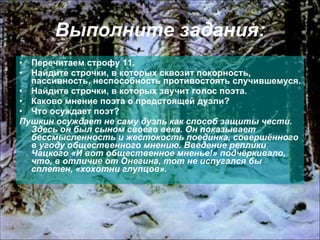 Выполните задания: Перечитаем строфу 11. Найдите строчки, в которых сквозит покорность, пассивность, неспособность противостоять случившемуся. Найдите строчки, в которых звучит голос поэта. Каково мнение поэта о предстоящей дуэли? Что осуждает поэт? Пушкин осуждает не саму дуэль как способ защиты чести. Здесь он был сыном своего века. Он показывает бессмысленность и жестокость поединка, совершённого в угоду общественного мнению. Введение реплики Чацкого «И вот общественное мненье!» подчёркивало, что, в отличие от Онегина, тот не испугался бы сплетен, «хохотни глупцов». 