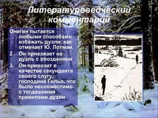 Литературоведческий комментарий Онегин пытается любыми способами избежать дуэли, как отмечает Ю. Лотман.  Он приезжает на дуэль с опозданием Он привозит в качестве секунданта своего слугу, господина Гильо, что было несовместимо с тогдашними правилами дуэли 