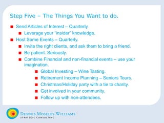 Step Five – The Things You Want to do. Send Articles of Interest – Quarterly Leverage your “insider” knowledge. Host Some Events – Quarterly. Invite the right clients, and ask them to bring a friend. Be patient. Seriously. Combine Financial and non-financial events – use your imagination. Global Investing – Wine Tasting. Retirement Income Planning – Seniors Tours. Christmas/Holiday party with a tie to charity. Get involved in your community. Follow up with non-attendees. 