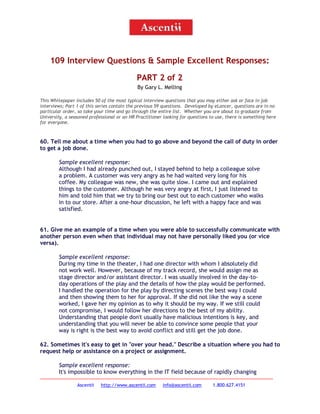 109 Interview Questions & Sample Excellent Responses:
PART 2 of 2
By Gary L. Melling
This Whitepaper includes 50 of the most typical interview questions that you may either ask or face in job
interviews; Part 1 of this series contain the previous 59 questions. Developed by eLancer, questions are in no
particular order, so take your time and go through the entire list. Whether you are about to graduate from
University, a seasoned professional or an HR Practitioner looking for questions to use, there is something here
for everyone.

60. Tell me about a time when you had to go above and beyond the call of duty in order
to get a job done.
Sample excellent response:
Although I had already punched out, I stayed behind to help a colleague solve
a problem. A customer was very angry as he had waited very long for his
coffee. My colleague was new, she was quite slow. I came out and explained
things to the customer. Although he was very angry at first, I just listened to
him and told him that we try to bring our best out to each customer who walks
in to our store. After a one-hour discussion, he left with a happy face and was
satisfied.
61. Give me an example of a time when you were able to successfully communicate with
another person even when that individual may not have personally liked you (or vice
versa).
Sample excellent response:
During my time in the theater, I had one director with whom I absolutely did
not work well. However, because of my track record, she would assign me as
stage director and/or assistant director. I was usually involved in the day-today operations of the play and the details of how the play would be performed.
I handled the operation for the play by directing scenes the best way I could
and then showing them to her for approval. If she did not like the way a scene
worked, I gave her my opinion as to why it should be my way. If we still could
not compromise, I would follow her directions to the best of my ability.
Understanding that people don't usually have malicious intentions is key, and
understanding that you will never be able to convince some people that your
way is right is the best way to avoid conflict and still get the job done.
62. Sometimes it's easy to get in "over your head." Describe a situation where you had to
request help or assistance on a project or assignment.
Sample excellent response:
It's impossible to know everything in the IT field because of rapidly changing
Ascentii

http://www.ascentii.com

info@ascentii.com

1.800.627.4151

 