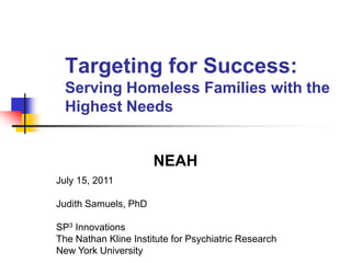 Targeting for Success:Serving Homeless Families with the Highest Needs NEAH  July 15, 2011 Judith Samuels, PhD SP3 Innovations The Nathan Kline Institute for Psychiatric Research New York University 