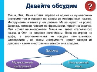 Маша, Оля, Лена и Валя играют на одном из музыкальных
инструментов и говорят на одном из иностранных языков.
Инструменты и языки у них разные. Маша играет на рояле.
Девочка, которая говорит по-французски, играет на скрипке.
Оля играет на виолончели. Маша не знает итальянского
языка, а Оля не владеет английским. Лена не играет на
арфе, а виолончелистка не говорит по-итальянски.
Определите , на каком инструменте играет каждая из
девочек и каким иностранным языком она владеет.
ДевочкаДевочка
МузыкальныйМузыкальный
инструментинструмент
ИностранныйИностранный
языкязык
Давайте обсудимДавайте обсудим ????
 