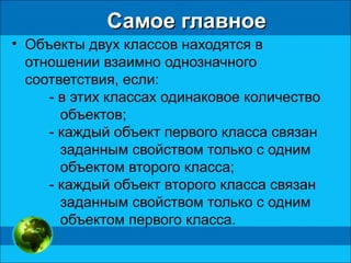 Самое главноеСамое главное
• Объекты двух классов находятся в
отношении взаимно однозначного
соответствия, если:
- в этих классах одинаковое количество
объектов;
- каждый объект первого класса связан
заданным свойством только с одним
объектом второго класса;
- каждый объект второго класса связан
заданным свойством только с одним
объектом первого класса.
 