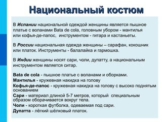 В Испании национальной одеждой женщины является пышное
платье с воланами Bata de cola, головным убором - мантилья
или кофья-де-папос, инструментом - гитара и кастаньеты.
В России национальная одежда женщины – сарафан, кокошник
или платок. Инструменты - балалайка и гармошка.
В Индии женщины носят сари, чоли, дупатту, а национальным
инструментом является ситар.
Bata de cola - пышное платье с воланами и оборками.
Мантилья - кружевная накидка на голову
Кофья-де-папос - кружевная накидка на голову с высоко поднятым
основанием
Сари - материал длиной 5-7 метров, который специальным
образом оборачивается вокруг тела.
Чоли - короткая футболка, одеваемая под сари.
Дупатта - лёгкий шёлковый платок.
Национальный костюмНациональный костюм
 