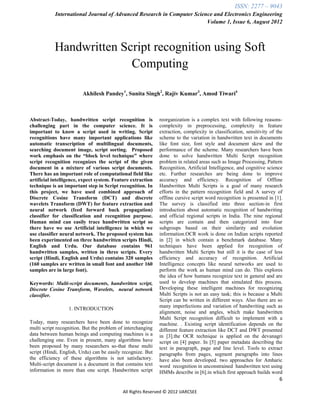 ISSN: 2277 – 9043
            International Journal of Advanced Research in Computer Science and Electronics Engineering
                                                                        Volume 1, Issue 6, August 2012



           Handwritten Script recognition using Soft
                         Computing

                         Akhilesh Pandey1, Sunita Singh2, Rajiv Kumar3, Amod Tiwari4



Abstract-Today, handwritten script recognition is            reorganization is a complex text with following reasons-
challenging part in the computer science. It is              complexity in preprocessing, complexity in feature
important to know a script used in writing. Script           extraction, complexity in classification, sensitivity of the
recognitions have many important applications like           scheme to the variation in handwritten text in documents
automatic transcription of multilingual documents,           like font size, font style and document skew and the
searching document image, script sorting. Proposed           performance of the scheme. Many researchers have been
work emphasis on the “block level technique” where           done to solve handwritten Multi Script recognition
script recognition recognizes the script of the given        problem in related areas such as Image Processing, Pattern
document in a mixture of various script documents.           Recognition, Artificial Intelligence, and cognitive science
There has an important role of computational field like      etc. Further researches are being done to improve
artificial intelligence, expect system. Feature extraction   accuracy and efficiency. Recognition of Offline
technique is an important step in Script recognition. In     Handwritten Multi Scripts is a goal of many research
this project, we have used combined approach of              efforts in the pattern recognition field and A survey of
Discrete Cosine Transform (DCT) and discrete                 offline cursive script word recognition is presented in [1].
wavelets Transform (DWT) for feature extraction and          The survey is classified into three section-in first
neural network (feed forward back propagation)               introduction about automatic recognition of handwriting
classifier for classification and recognition purpose.       and official regional scripts in India. The nine regional
Human mind can easily trace handwritten script so            scripts are contain and then categorized into four
there have we use Artificial intelligence in which we        subgroups based on their similarity and evolution
use classifier neural network. The proposed system has       information.OCR work is done on Indian scripts reported
been experimented on three handwritten scripts Hindi,        in [2] in which contain a benchmark database. Many
English and Urdu. Our database contains 961                  techniques have been applied for recognition of
handwritten samples, written in three scripts. Every         handwritten Multi Scripts but still it is the case of less
script (Hindi, English and Urdu) contains 320 samples        efficiency and accuracy of recognition. Artificial
(160 samples are written in small font and another 160       Intelligence concepts like neural networks are used to
samples are in large font).                                  perform the work as human mind can do. This explores
                                                             the idea of how humans recognize text in general and are
Keywords: Multi-script documents, handwritten script,        used to develop machines that simulated this process.
Discrete Cosine Transform, Wavelets, neural network          Developing these intelligent machines for recognizing
classifier.                                                  Multi Scripts is not an easy task; this is because a Multi
                                                             Script can be written in different ways. Also there are so
                                                             many imperfections and variation of handwriting such as
                  1. INTRODUCTION
                                                             alignment, noise and angles, which make handwritten
                                                             Multi Script recognition difficult to implement with a
Today, many researchers have been done to recognize          machine. . Existing script identification depends on the
multi script recognition. But the problem of interchanging   different feature extraction like DCT and DWT presented
data between human beings and computing machines is a        in [3].the OCR technique is applied on the devanagri
challenging one. Even in present, many algorithms have       script on [4] paper. In [5] paper metadata describing the
been proposed by many researchers so-that these multi        text in paragraph, page and line level. Tools to extract
script (Hindi, English, Urdu) can be easily recognize. But   paragraphs from pages, segment paragraphs into lines
the efficiency of these algorithms is not satisfactory.      have also been developed. two approaches for Amharic
Multi-script document is a document in that contains text    word recognition in unconstrained handwritten text using
information in more than one script. Handwritten script      HMMs describe in [6].in which first approach builds word
                                                                                                                       6

                                           All Rights Reserved © 2012 IJARCSEE
 