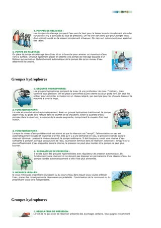 4. POMPES DE RELEVAGE :
                     Les pompes de relevage pompent l'eau vers le haut pour la laisser ensuite simplement s'écouler
                     sur place (il n'y a donc pas du tout de pression). On ne s'en sert donc que pour pomper l'eau
                     d'un endroit inondé en la laissant simplement s'évacuer. On s'en sert notamment pour assécher
                     des caves.




5. POMPE DE RELEVAGE:
On place la pompe de relevage dans l'eau et on la branche pour amener un maximum d'eau
vers la surface. On peut également placer en attente une pompe de relevage équipée d'un
flotteur qui permet un déclenchement automatique de la pompe dès qu'un niveau d'eau
déterminé est atteint.




Groupes hydrophores

                     1. GROUPES HYDROPHORES:
                     Les groupes hydrophores pompent de l¿eau (à une profondeur de max. 7 mètres), mais
                     l¿amène sous pression. On les place à proximité d¿une citerne ou d¿un puits foré. On peut les
                     utiliser pour alimenter la maison en un réseau séparé, par exemple pour les chasses d¿eau et la
                     machine à laver le linge.




2. FONCTIONNEMENT:
La mise en marche se fait automatiquement. Avec un groupe hydrophore traditionnel, la pompe
aspire l'eau du puits et la refoule dans le soufflet de la chaudière. Selon la quantité d'eau
pompée dans le réservoir, le volume de la vessie augmente, comprimant le coussin d'air tout
autour.




3. FONCTIONNEMENT :
Lorsque le niveau d'eau prédéterminé est atteint et que le réservoir est "rempli", l'alimentation en eau est
automatiquement coupée et la pompe s'arrête. Dès qu'il y a une demande en eau, la pression exercée dans le
réservoir diminue. Lorsque le niveau descend, la pompe redémarre. Il doit toujours y avoir une réserve d'eau
suffisante à pomper. Lorsque vous puisez de l'eau, la pression diminue dans le réservoir. Attention : lorsqu'il n'y a
plus suffisamment d'eau disponible dans la citerne, la pression ne peut plus monter et la pompe ne peut plus
tourner.

                     4. REGULATEUR DE PRESSION :
                     Il existe aussi des groupes hyperboloïdes avec régulateur de pression automatique. Ils
                     fonctionnent sans réservoir et ne doivent pas disposer en permanence d'une réserve d'eau. La
                     pompe s'arrête automatiquement si elle n'est plus alimentée.




5. MESURES LEGALES :
Si vous n'êtes pas propriétaire du bassin ou du cours d'eau dans lequel vous voulez prélever
l'eau, prenez les renseignements nécessaires au préalable : l'autorisation de la commune ou du
propriétaire vous sera indispensable.




Groupes hydrophores

                     1. REGULATEUR DE PRESSION:
                     Le fait de ne pas avoir de réservoir présente des avantages certains. Vous gagnez notamment
 