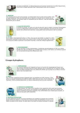 une place considérable. Le désavantage est que la pompe s'enclenche et s'arrête fréquemment,
                     c'est-à-dire à chaque demande d'eau. Cette pompe monte vite en pression.




2. PRINCIPE:
Une conduite part du puits vers la pompe. La pompe aspire l'eau du puits vers la surface. Avec
un type traditionnel, l'eau est acheminée vers un réservoir et ensuite vers le robinet via une
deuxième conduite. Les nouveaux types ne nécessitent plus de réservoir. L'eau est acheminée
directement vers le robinet.




                     3. VALVE DE SECURITE:
                     A l'entrée du groupe, on monte une valve de sécurité. Sans ce clapet, la conduite d'alimentation
                     en eau se viderait dès l'arrêt de la pompe. Le tuyau d'aspiration ainsi que tous les raccords
                     doivent être suffisamment étanches. La plus petite fuite contribuerait à vider la conduite.




4. FILTRE:
Sur le clapet, il faut également prévoir un filtre. Vous pouvez soit acheter un clapet et un filtre
directement combinés ou alors monter vous même le filtre. Le filtre doit purifier l'eau, de façon
à ce qu'aucune saleté ou particule n'arrive dans la pompe. Il doit être nettoyé régulièrement.




                     5. RACCORDEMENT :
                     Afin de raccorder le tuyau d'alimentation, il existe des raccords spéciaux en PVC ou en laiton,
                     équipés d'un côté d'un élément qui s'emboîte dans le tuyau, et de l'autre, d'un embout à pas de
                     vis. Le raccordement peut être effectué sans colle.




Groupes hydrophores

                     1. REMPLISSAGE:
                     Sur la partie supérieure de l'appareil se trouve un bouchon de remplissage par lequel vous
                     devez remplir la pompe avant de la faire démarrer pour la première fois. Un réservoir récolte
                     aussi de petites quantités d'eau non utilisés afin d'éviter que la pompe ne se mette en fonction
                     dans le cas d'une petite fuite.




2. DEBIT:
Pour alimenter rapidement plusieurs appareils dans une habitation de taille moyenne, il faut
prévoir un groupe hydrophore d'un débit de 2000 à 3000 litres par heure. Plus le réservoir est
important, moins la pompe déclenchera. La réserve disponible est dès lors plus importante.




                     3. CAPACITE DU RESERVOIR:
                     On peut prélever 30 l d'eau d'une chaudière d'une capacité de 100 l avant que la pompe
                     s'enclenche. Il faut prévoir une chaudière d'une capacité de 100 à 200 l pour subvenir aux
                     besoins quotidiens de plusieurs appareils. Pour l'alimentation d'un simple tuyau de jardin, un
                     réservoir plus petit suffit amplement.




4. HAUTEUR D'ELEVATION:
On peut également brancher le groupe hydrophore pour améliorer la pression de la conduite
d¿eau (lors d¿une absence, si on se trouve au bout du réseau de distribution en eau ou si on
habite au-dessus d¿une colline). On place dans ce cas deux ou plusieurs pompes en cascade.
 
