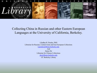 Collecting China in Russian and other Eastern European
Languages at the University of California, Berkeley.
Liladhar R. Pendse, PhD
Librarian for Russian, Central Asian and East European Collections
Lpendse@library.berkeley.edu
And
Jianye He
Librarian for Chinese Collections
jhe@library.berkeley.edu
UC Berkeley Library
 