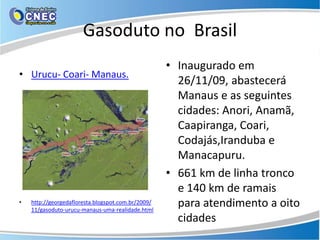 Gasoduto no Brasil
                                                    • Inaugurado em
• Urucu- Coari- Manaus.
                                                      26/11/09, abastecerá
                                                      Manaus e as seguintes
                                                      cidades: Anori, Anamã,
                                                      Caapiranga, Coari,
                                                      Codajás,Iranduba e
                                                      Manacapuru.
                                                    • 661 km de linha tronco
                                                      e 140 km de ramais
•   http://georgedafloresta.blogspot.com.br/2009/
    11/gasoduto-urucu-manaus-uma-realidade.html
                                                      para atendimento a oito
                                                      cidades
 