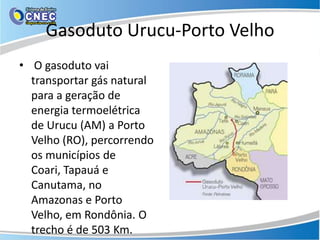 Gasoduto Urucu-Porto Velho
• O gasoduto vai
  transportar gás natural
  para a geração de
  energia termoelétrica
  de Urucu (AM) a Porto
  Velho (RO), percorrendo
  os municípios de
  Coari, Tapauá e
  Canutama, no
  Amazonas e Porto
  Velho, em Rondônia. O
  trecho é de 503 Km.
 