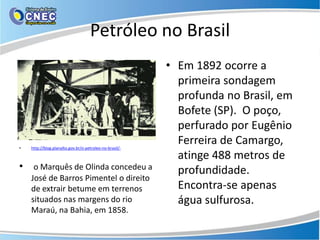 Petróleo no Brasil
                                                         • Em 1892 ocorre a
                                                           primeira sondagem
                                                           profunda no Brasil, em
                                                           Bofete (SP). O poço,
                                                           perfurado por Eugênio
•   http://blog.planalto.gov.br/o-petroleo-no-brasil/-
                                                           Ferreira de Camargo,
                                                           atinge 488 metros de
• o Marquês de Olinda concedeu a                           profundidade.
    José de Barros Pimentel o direito
    de extrair betume em terrenos                          Encontra-se apenas
    situados nas margens do rio                            água sulfurosa.
    Maraú, na Bahia, em 1858.
 