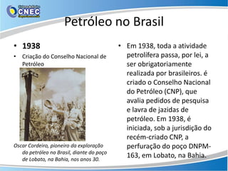Petróleo no Brasil
• 1938                                     • Em 1938, toda a atividade
• Criação do Conselho Nacional de            petrolífera passa, por lei, a
  Petróleo                                   ser obrigatoriamente
                                             realizada por brasileiros. é
                                             criado o Conselho Nacional
                                             do Petróleo (CNP), que
                                             avalia pedidos de pesquisa
                                             e lavra de jazidas de
                                             petróleo. Em 1938, é
                                             iniciada, sob a jurisdição do
                                             recém-criado CNP, a
Oscar Cordeiro, pioneiro da exploração       perfuração do poço DNPM-
   do petróleo no Brasil, diante do poço
   de Lobato, na Bahia, nos anos 30.
                                             163, em Lobato, na Bahia.
 