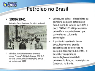 Petróleo no Brasil
• 1939/1941                                     • Lobato, na Bahia - descoberta da
•   Primeira Descoberta de Petróleo no Brasil
                                                  primeira jazida de petróleo no
                                                  País. Em 21 de janeiro de 1939, o
                                                  poço DNPM-163 atinge camada
                                                  petrolífera e o petróleo ocupa
                                                  parte de sua coluna de
                                                  perfuração.
                                                • A partir do resultado desse
                                                  poço, houve uma grande
                                                  concentração de esforços na
                                                  Bacia do Recôncavo. Em 1941, é
•   Início de funcionamento da primeira           descoberta a primeira
    sonda “rotary” Oil Well do poço CNP B-2
    na Vila Militar, em Salvador (BA), em 28
                                                  acumulação comercial de
    de outubro de 1939                            petróleo do País, no município de
                                                  Candeias, na Bahia.
 