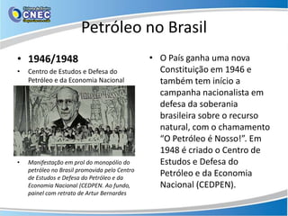 Petróleo no Brasil
• 1946/1948                                    • O País ganha uma nova
•   Centro de Estudos e Defesa do                Constituição em 1946 e
    Petróleo e da Economia Nacional              também tem início a
                                                 campanha nacionalista em
                                                 defesa da soberania
                                                 brasileira sobre o recurso
                                                 natural, com o chamamento
                                                 “O Petróleo é Nosso!”. Em
                                                 1948 é criado o Centro de
•   Manifestação em prol do monopólio do         Estudos e Defesa do
    petróleo no Brasil promovida pelo Centro
    de Estudos e Defesa do Petróleo e da
                                                 Petróleo e da Economia
    Economia Nacional (CEDPEN. Ao fundo,         Nacional (CEDPEN).
    painel com retrato de Artur Bernardes
 