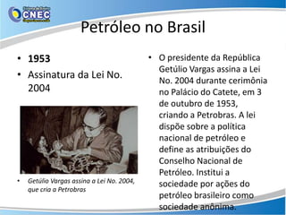 Petróleo no Brasil
• 1953                                      • O presidente da República
                                              Getúlio Vargas assina a Lei
• Assinatura da Lei No.                       No. 2004 durante cerimônia
  2004                                        no Palácio do Catete, em 3
                                              de outubro de 1953,
                                              criando a Petrobras. A lei
                                              dispõe sobre a política
                                              nacional de petróleo e
                                              define as atribuições do
                                              Conselho Nacional de
                                              Petróleo. Institui a
•   Getúlio Vargas assina a Lei No. 2004,     sociedade por ações do
    que cria a Petrobras
                                              petróleo brasileiro como
                                              sociedade anônima.
 