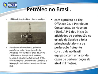 Petróleo no Brasil.
•   1968-A Primeira Descoberta no Mar.          • com o projeto da The
                                                  Offshore Co. e Petroleum
                                                  Consultants, de Houston
                                                  (EUA). A P-1 deu início às
                                                  atividades de perfuração no
                                                  estado de Sergipe e foi a
                                                  primeira plataforma de
•   Plataforma elevatória P-1, primeira           perfuração flutuante
    plataforma móvel de perfuração da
    Petrobras construída nos anos de 1967 e       construída no Brasil,
    1968 no mar. Campo de Guaricema,              equipada com uma sonda
    Sergipe. A plataforma Petrobras 1 (P-1) é
    construída pela Companhia de Comércio e       capaz de perfurar poços de
    Navegação no Estaleiro Mauá, em Niterói       até 4 mil metros.
    (RJ),
 