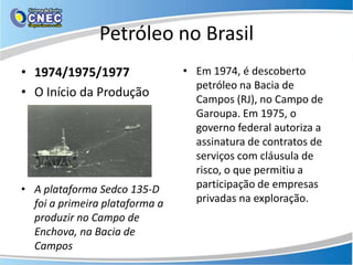 Petróleo no Brasil
• 1974/1975/1977                • Em 1974, é descoberto
                                  petróleo na Bacia de
• O Início da Produção            Campos (RJ), no Campo de
                                  Garoupa. Em 1975, o
                                  governo federal autoriza a
                                  assinatura de contratos de
                                  serviços com cláusula de
                                  risco, o que permitiu a
• A plataforma Sedco 135-D        participação de empresas
  foi a primeira plataforma a     privadas na exploração.
  produzir no Campo de
  Enchova, na Bacia de
  Campos
 