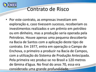 Contrato de Risco
• Por este contrato, as empresas investiam em
  exploração e, caso tivessem sucesso, receberiam os
  investimentos realizados e um prêmio em petróleo
  ou em dinheiro, mas a produção seria operada pela
  Petrobras. Houve apenas uma pequena descoberta
  na Bacia de Santos com a aplicação deste tipo de
  contrato. Em 1977, entra em operação o Campo de
  Enchova, o primeiro a produzir na Bacia de Campos,
  com a utilização do Sistema de Produção Antecipada.
  Pela primeira vez produz-se no Brasil a 120 metros
  de lâmina d’água. No final do anos 70, essa era
  considerada uma grande profundidade.
 