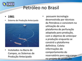 Petróleo no Brasil
• 1981                             • possuem tecnologia
• Sistema de Produção Antecipada     desenvolvida por técnicos
                                     da Petrobras e consistem na
                                     utilização de uma
                                     plataforma de perfuração
                                     adaptada para produção,
                                     com o objetivo de antecipar
                                     a produção enquanto se
                                     constrói a plataforma
                                     definitiva. Coleta
• Instalados na Bacia de             informações do
  Campos, os Sistemas de             comportamento do
  Produção Antecipada                reservatório para segurança
                                     no projeto de produção.
 