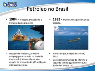 Petróleo no Brasil
• 1984 - Albacora. Descoberto o             • 1985 - Marlim. O Segundo Campo
    Primeiro Campo Gigante.                     Gigante.




•   Descoberto Albacora, primeiro           •   Navio-Tanque, Campo de Marlim,
    campo gigante do País, na Bacia de          1992
    Campos (RJ). Alcançada a meta-          •   Descoberta do Campo de Marlim, o
    desafio de produção de 500 mil barris       segundo campo gigante do País, na
    diários de petróleo.                        Bacia de Campos (RJ).
 
