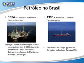 Petróleo no Brasil
• 1994 - A Primeira Plataforma          • 1996 - Roncador. O Terceiro
   Semissubmersível.                        Campo Gigante.




Começa a operar a primeira plataforma
   semissubmersível (P-18) totalmente   •   Descoberta do campo gigante de
   desenvolvida pelos técnicos da           Roncador, na Bacia de Campos (RJ).
   Petrobras, no Campo de Marlim, na
   Bacia de Campos (RJ).
 
