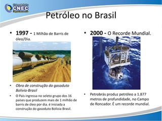 Petróleo no Brasil
• 1997 - 1 Milhão de Barris de                • 2000 - O Recorde Mundial.
    óleo/Dia.




•   Obra de construção do gasoduto
    Bolívia-Brasil
•   O País ingressa no seleto grupo dos 16    •   Petrobrás produz petróleo a 1.877
    países que produzem mais de 1 milhão de       metros de profundidade, no Campo
    barris de óleo por dia. é iniciada a          de Roncador. É um recorde mundial.
    construção do gasoduto Bolívia-Brasil.
 