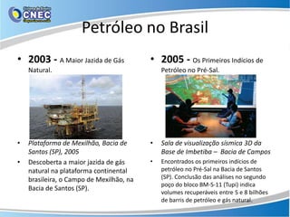 Petróleo no Brasil
• 2003 - A Maior Jazida de Gás            • 2005 - Os Primeiros Indícios de
    Natural.                                  Petróleo no Pré-Sal.




•   Plataforma de Mexilhão, Bacia de      •   Sala de visualização sísmica 3D da
    Santos (SP), 2005                         Base de Imbetiba – Bacia de Campos
•   Descoberta a maior jazida de gás      •   Encontrados os primeiros indícios de
    natural na plataforma continental         petróleo no Pré-Sal na Bacia de Santos
    brasileira, o Campo de Mexilhão, na       (SP). Conclusão das análises no segundo
                                              poço do bloco BM-S-11 (Tupi) indica
    Bacia de Santos (SP).
                                              volumes recuperáveis entre 5 e 8 bilhões
                                              de barris de petróleo e gás natural.
 
