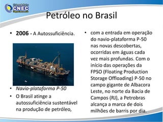 Petróleo no Brasil
• 2006 - A Autossuficiência.     • com a entrada em operação
                                   do navio-plataforma P-50
                                   nas novas descobertas,
                                   ocorridas em águas cada
                                   vez mais profundas. Com o
                                   início das operações da
                                   FPSO (Floating Production
                                   Storage Offloading) P-50 no
                                   campo gigante de Albacora
• Navio-plataforma P-50
                                   Leste, no norte da Bacia de
• O Brasil atinge a                Campos (RJ), a Petrobras
  autossuficiência sustentável     alcança a marca de dois
  na produção de petróleo,         milhões de barris por dia.
 