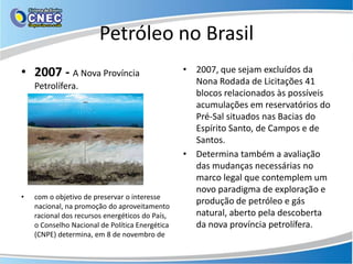 Petróleo no Brasil
• 2007 - A Nova Província                        • 2007, que sejam excluídos da
    Petrolífera.                                   Nona Rodada de Licitações 41
                                                   blocos relacionados às possíveis
                                                   acumulações em reservatórios do
                                                   Pré-Sal situados nas Bacias do
                                                   Espírito Santo, de Campos e de
                                                   Santos.
                                                 • Determina também a avaliação
                                                   das mudanças necessárias no
                                                   marco legal que contemplem um
                                                   novo paradigma de exploração e
•   com o objetivo de preservar o interesse
    nacional, na promoção do aproveitamento
                                                   produção de petróleo e gás
    racional dos recursos energéticos do País,     natural, aberto pela descoberta
    o Conselho Nacional de Política Energética     da nova província petrolífera.
    (CNPE) determina, em 8 de novembro de
 