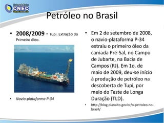 Petróleo no Brasil
• 2008/2009 - Tupi. Extração do   • Em 2 de setembro de 2008,
    Primeiro óleo.                  o navio-plataforma P-34
                                    extraiu o primeiro óleo da
                                    camada Pré-Sal, no Campo
                                    de Jubarte, na Bacia de
                                    Campos (RJ). Em 1o. de
                                    maio de 2009, deu-se início
                                    à produção de petróleo na
                                    descoberta de Tupi, por
                                    meio do Teste de Longa
•   Navio-plataforma P-34           Duração (TLD).
                                  •   http://blog.planalto.gov.br/o-petroleo-no-
                                      brasil/
 