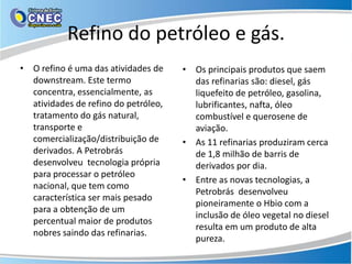 Refino do petróleo e gás.
• O refino é uma das atividades de    • Os principais produtos que saem
  downstream. Este termo                das refinarias são: diesel, gás
  concentra, essencialmente, as         liquefeito de petróleo, gasolina,
  atividades de refino do petróleo,     lubrificantes, nafta, óleo
  tratamento do gás natural,            combustível e querosene de
  transporte e                          aviação.
  comercialização/distribuição de     • As 11 refinarias produziram cerca
  derivados. A Petrobrás                de 1,8 milhão de barris de
  desenvolveu tecnologia própria        derivados por dia.
  para processar o petróleo
                                      • Entre as novas tecnologias, a
  nacional, que tem como
                                        Petrobrás desenvolveu
  característica ser mais pesado
                                        pioneiramente o Hbio com a
  para a obtenção de um
                                        inclusão de óleo vegetal no diesel
  percentual maior de produtos
                                        resulta em um produto de alta
  nobres saindo das refinarias.
                                        pureza.
 
