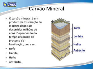 Carvão Mineral
• O carvão mineral é um
  produto da fossilização da
  madeira depois de
  decorridos milhões de
  anos. Dependendo do
  tempo decorrido do
  processo de
  fossilização, pode ser:
• turfa
• Linhita
• Hulha
• Antracito.
 