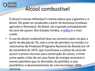 Álcool combustível
  O álcool é menos inflamável e menos tóxico que a gasolina e o
  diesel. Ele pode ser produzido a partir de biomassa (resíduos
  agrícolas e florestais). No Brasil, ele é gerado principalmente
  da cana-de-açúcar. Nos Estados Unidos, o milho é o mais
  usado.
• O uso de álcool combustível teve seu primeiro ápice no país a
  partir da década de 70, com a crise de petróleo no mundo e o
  nascimento do Proálcool (Programa Nacional do Álcool) em 14
  de novembro de 1975, que incentivava o cultivo da cana-de-
  açúcar e provia recursos para construção de usinas, e tinha
  como apelo o fato de ser uma fonte de energia renovável e
  menos poluidora que os derivados do petróleo, o que
  possibilitou o desenvolvimento de uma tecnologia 100%
  nacional.
 
