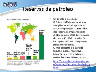Reservas de petróleo
          • Onde está o petróleo?
            O Oriente Médio concentra as
            atenções mundiais quando o
            assunto é petróleo. O tamanho
            das reservas comprovadas da
            Arábia Saudita (25% do mundo) e
            do Iraque (11% do mundo) faz
            com que as do resto do planeta
            pareçam pequenas.
            O Mar do Norte e o Canadá
            também possuem reservas
            importantes, mas a extração
            nestas áreas é muito mais cara.
          • http://www.bbc.co.uk/portugues
            e/especial/1642_petroleo/index.s
            html
 