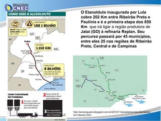 O Etanolduto inaugurado por Lula
      cobre 202 Km entre Ribeirão Preto e
      Paulínia e é a primeira etapa dos 850
      Km que irá ligar a região produtora de
      Jataí (GO) à refinaria Replan. Seu
      percurso passará por 45 municípios,
      entre eles 25 nas regiões de Ribeirão
      Preto, Central e de Campinas




http://ernaniguaira.blogspot.com.br/2010/11/presidente-lula-etanolduto-
em-ribeirao.html
 