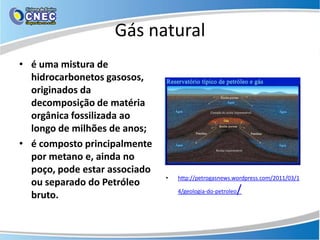 Gás natural
• é uma mistura de
  hidrocarbonetos gasosos,
  originados da
  decomposição de matéria
  orgânica fossilizada ao
  longo de milhões de anos;
• é composto principalmente
  por metano e, ainda no
  poço, pode estar associado
                               •   http://petrogasnews.wordpress.com/2011/03/1
  ou separado do Petróleo
  bruto.                           4/geologia-do-petroleo   /
 